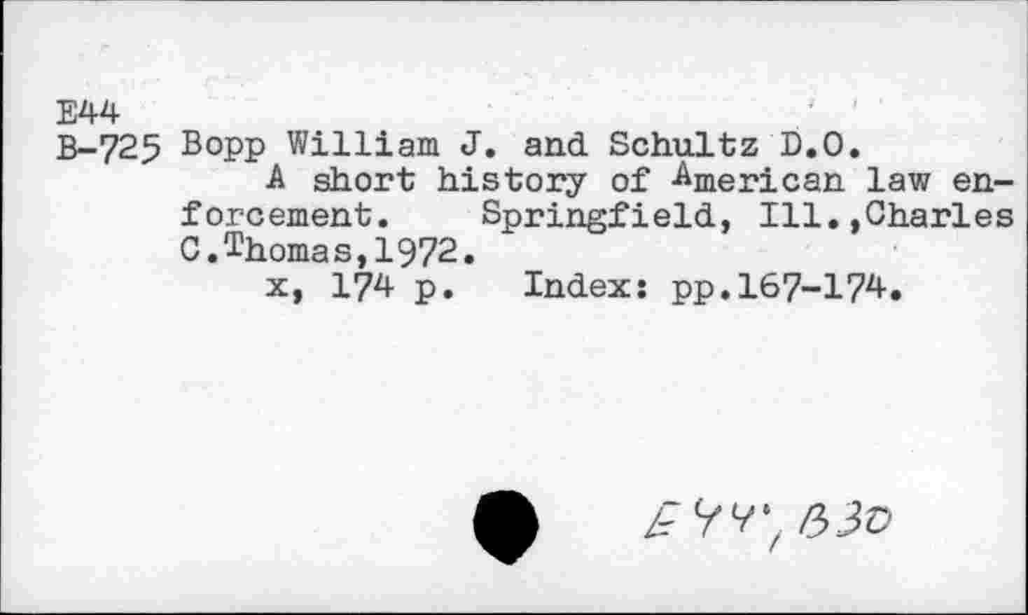 ﻿E44
B-725 Bopp William J. and Schultz D.O.
A short history of Americail law enforcement. Springfield, Ill.,Charles C.Thomas,1972.
x, 174 p. Index: pp.167-174.